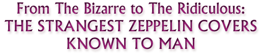 FROM THE BIZARRE TO THE RIDICULOUS: THE STRANGEST ZEPPELIN COVERS KNOWN TO MAN